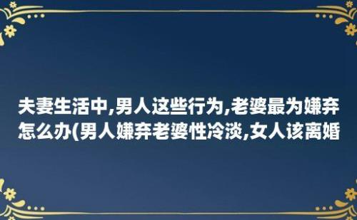 夫妻生活中,男人这些行为,老婆最为嫌弃怎么办(男人嫌弃老婆性冷淡,女人该离婚吗)