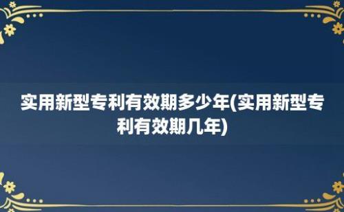 实用新型专利有效期多少年(实用新型专利有效期几年)