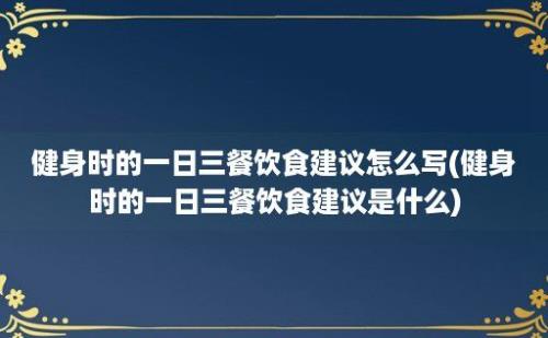 健身时的一日三餐饮食建议怎么写(健身时的一日三餐饮食建议是什么)