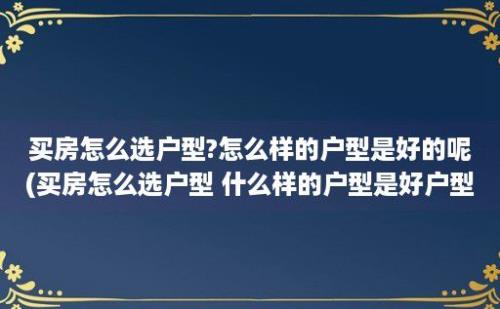 买房怎么选户型?怎么样的户型是好的呢(买房怎么选户型 什么样的户型是好户型)