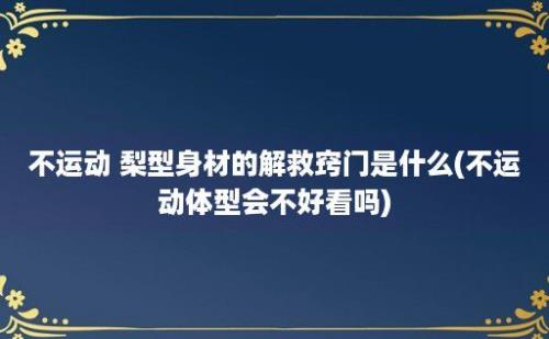 不运动 梨型身材的解救窍门是什么(不运动体型会不好看吗)