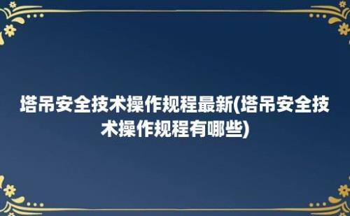 塔吊安全技术操作规程最新(塔吊安全技术操作规程有哪些)