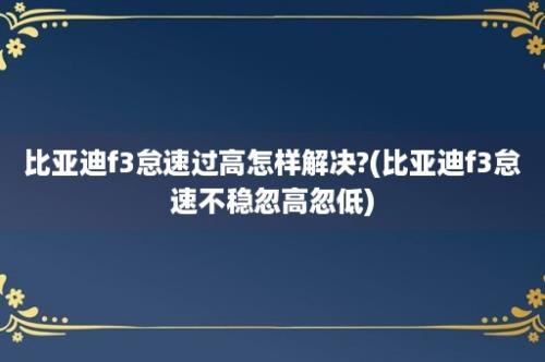 比亚迪f3怠速过高怎样解决?(比亚迪f3怠速不稳忽高忽低)