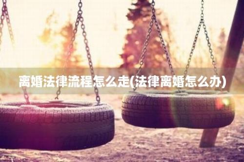 离婚法律流程怎么走(法律离婚怎么办)