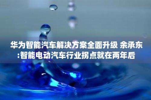  华为智能汽车解决方案全面升级 余承东:智能电动汽车行业拐点就在两年后