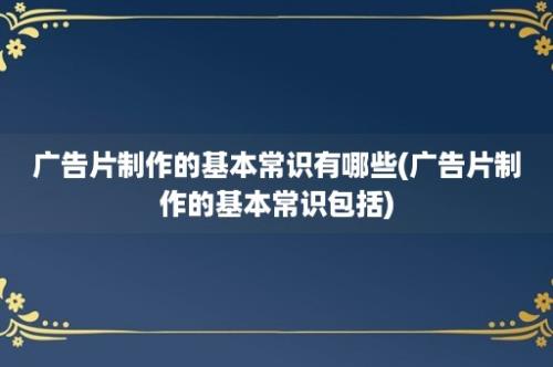 广告片制作的基本常识有哪些(广告片制作的基本常识包括)