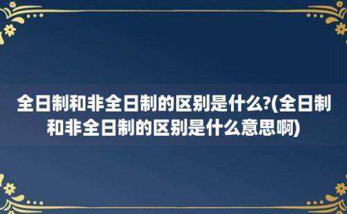 全日制和非全日制的区别是什么?(全日制和非全日制的区别是什么意思啊)