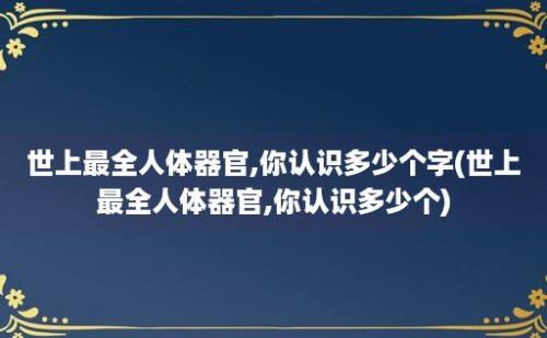 世上最全人体器官,你认识多少个字(世上最全人体器官,你认识多少个)