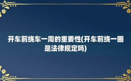 开车前绕车一周的重要性(开车前绕一圈是法律规定吗)