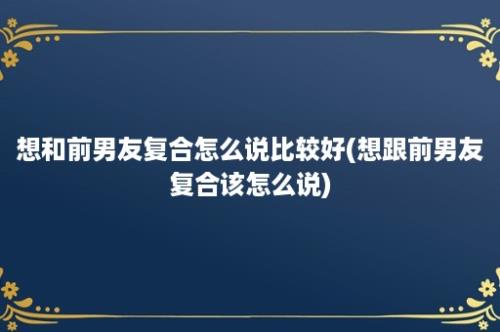 想和前男友复合怎么说比较好(想跟前男友复合该怎么说)