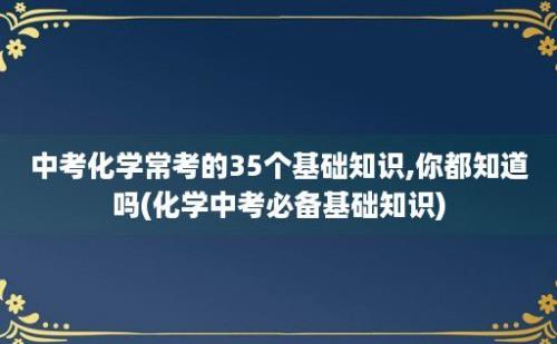 中考化学常考的35个基础知识,你都知道吗(化学中考必备基础知识)