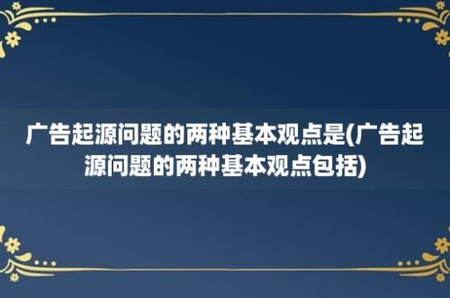 广告起源问题的两种基本观点是(广告起源问题的两种基本观点包括)