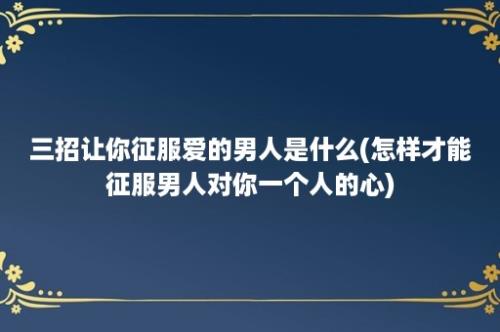 三招让你征服爱的男人是什么(怎样才能征服男人对你一个人的心)