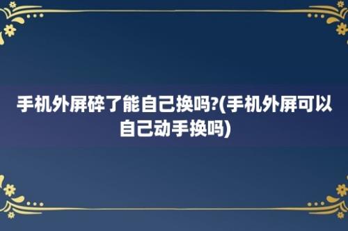 手机外屏碎了能自己换吗?(手机外屏可以自己动手换吗)