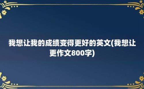 我想让我的成绩变得更好的英文(我想让更作文800字)