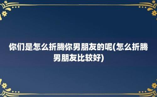 你们是怎么折腾你男朋友的呢(怎么折腾男朋友比较好)