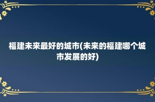 福建未来最好的城市(未来的福建哪个城市发展的好)