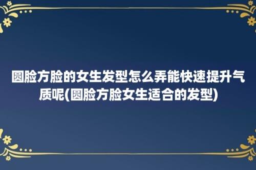 圆脸方脸的女生发型怎么弄能快速提升气质呢(圆脸方脸女生适合的发型)