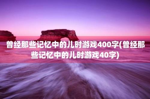 曾经那些记忆中的儿时游戏400字(曾经那些记忆中的儿时游戏40字)