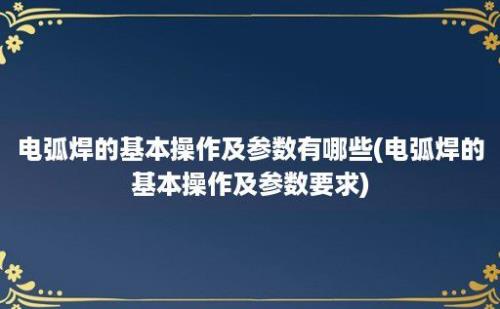 电弧焊的基本操作及参数有哪些(电弧焊的基本操作及参数要求)