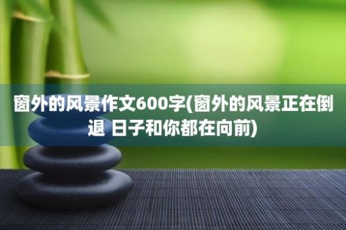 窗外的风景作文600字(窗外的风景正在倒退 日子和你都在向前)