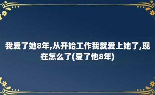 我爱了她8年,从开始工作我就爱上她了,现在怎么了(爱了他8年)