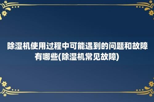 除湿机使用过程中可能遇到的问题和故障有哪些(除湿机常见故障)