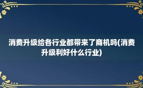 消费升级给各行业都带来了商机吗(消费升级利好什么行业)