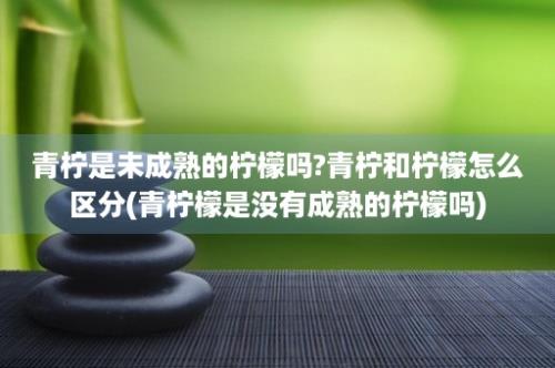 青柠是未成熟的柠檬吗?青柠和柠檬怎么区分(青柠檬是没有成熟的柠檬吗)