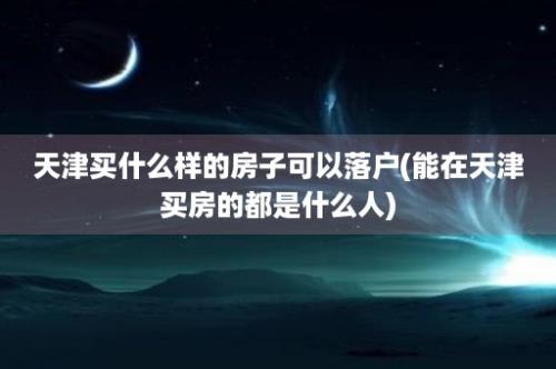 天津买什么样的房子可以落户(能在天津买房的都是什么人)