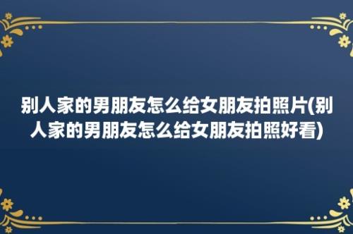 别人家的男朋友怎么给女朋友拍照片(别人家的男朋友怎么给女朋友拍照好看)