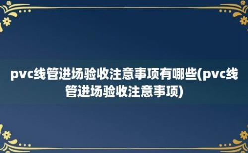 pvc线管进场验收注意事项有哪些(pvc线管进场验收注意事项)