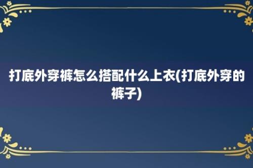 打底外穿裤怎么搭配什么上衣(打底外穿的裤子)