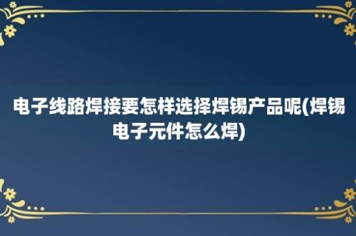 电子线路焊接要怎样选择焊锡产品呢(焊锡电子元件怎么焊)