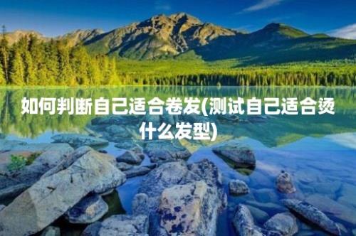 如何判断自己适合卷发(测试自己适合烫什么发型)