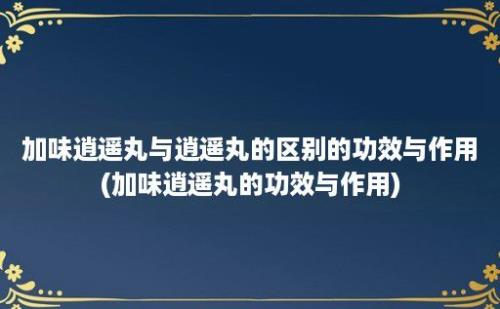 加味逍遥丸与逍遥丸的区别的功效与作用(加味逍遥丸的功效与作用)