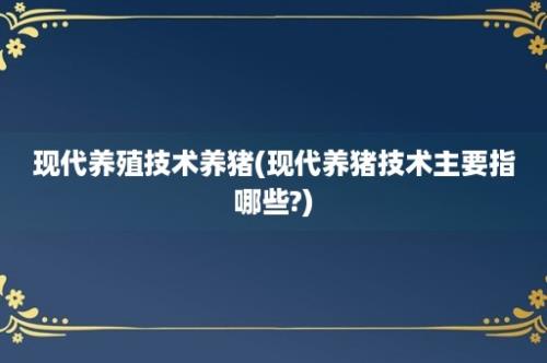 现代养殖技术养猪(现代养猪技术主要指哪些?)