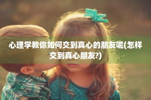 心理学教你如何交到真心的朋友呢(怎样交到真心朋友?)