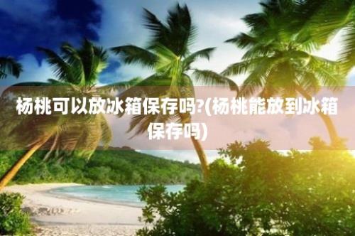 杨桃可以放冰箱保存吗?(杨桃能放到冰箱保存吗)