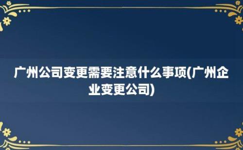 广州公司变更需要注意什么事项(广州企业变更公司)