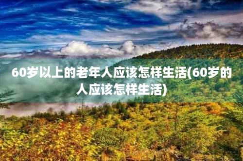 60岁以上的老年人应该怎样生活(60岁的人应该怎样生活)