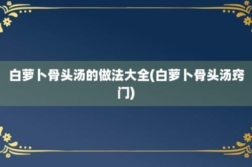 白萝卜骨头汤的做法大全(白萝卜骨头汤窍门)