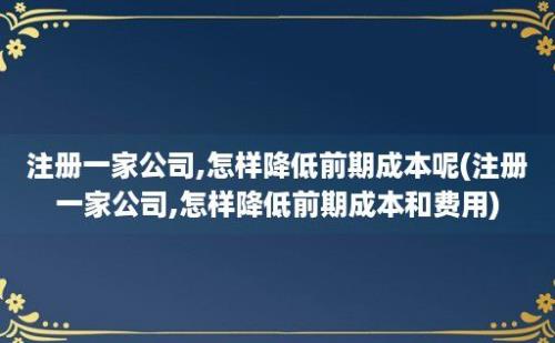 注册一家公司,怎样降低前期成本呢(注册一家公司,怎样降低前期成本和费用)