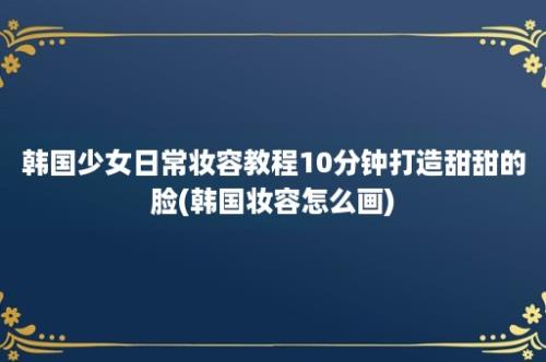 韩国少女日常妆容教程10分钟打造甜甜的脸(韩国妆容怎么画)