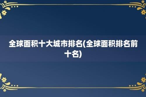 全球面积十大城市排名(全球面积排名前十名)