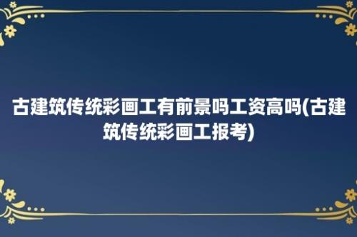 古建筑传统彩画工有前景吗工资高吗(古建筑传统彩画工报考)