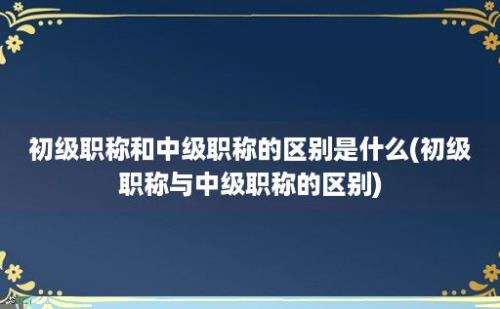 初级职称和中级职称的区别是什么(初级职称与中级职称的区别)