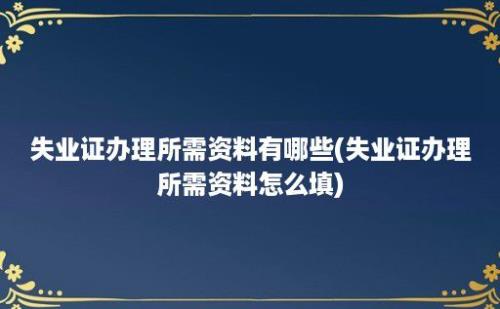 失业证办理所需资料有哪些(失业证办理所需资料怎么填)