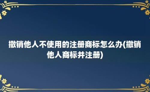 撤销他人不使用的注册商标怎么办(撤销他人商标并注册)