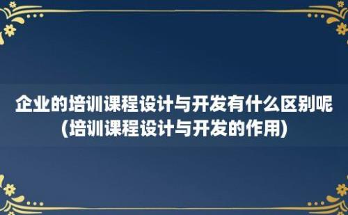 企业的培训课程设计与开发有什么区别呢(培训课程设计与开发的作用)